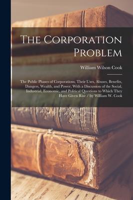 The Corporation Problem: The Public Phases of Corporations Their Uses Abuses Benefits Dangers Wealth and Power With a Discussion of the