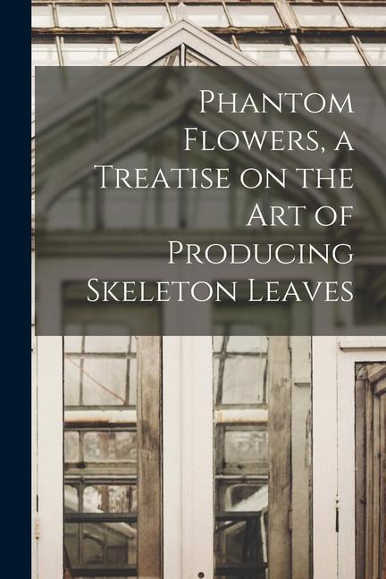 Phantom Flowers a Treatise on the art of Producing Skeleton Leaves