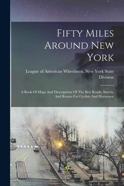 Fifty Miles Around New York: A Book Of Maps And Descriptions Of The Best Roads Streets And Routes For Cyclists And Horsemen