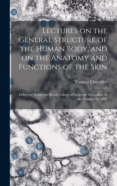Lectures on the General Structure of the Human Body and on the Anatomy and Functions of the Skin; Delivered Before the Royal College of Surgeons in London in the Courses for 1823