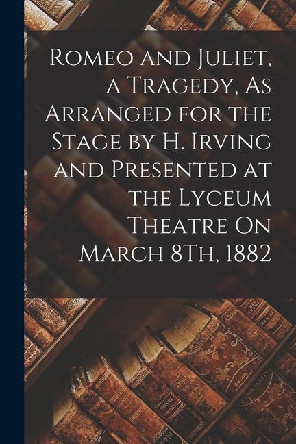 Romeo and Juliet a Tragedy As Arranged for the Stage by H. Irving and Presented at the Lyceum Theatre On March 8Th 1882