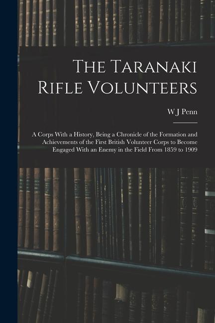 The Taranaki Rifle Volunteers; a Corps With a History Being a Chronicle of the Formation and Achievements of the First British Volunteer Corps to Bec