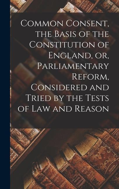 Common Consent the Basis of the Constitution of England or Parliamentary Reform Considered and Tried by the Tests of law and Reason