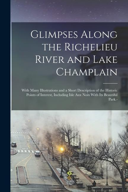 Glimpses Along the Richelieu River and Lake Champlain: With Many Illustrations and a Short Description of the Historic Points of Interest Including I