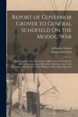 Report of Governor Grover to General Schofield On the Modoc War: And Reports of Maj. Gen. John F. Miller and General John E. Ross to the Governor Al