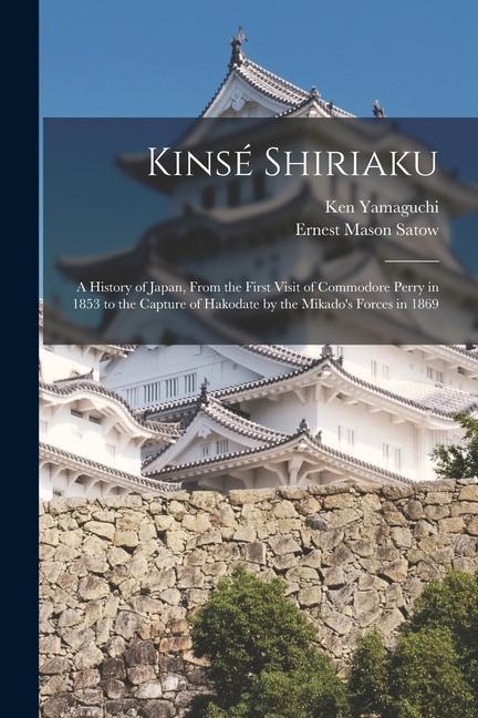 Kinsé Shiriaku: A History of Japan From the First Visit of Commodore Perry in 1853 to the Capture of Hakodate by the Mikado‘s Forces