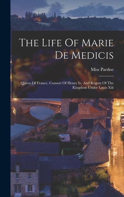 The Life Of Marie De Medicis: Queen Of France Consort Of Henry Iv And Regent Of The Kingdom Under Louis Xiii