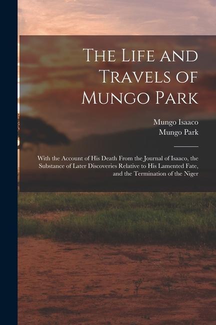 The Life and Travels of Mungo Park: With the Account of His Death From the Journal of Isaaco the Substance of Later Discoveries Relative to His Lamen