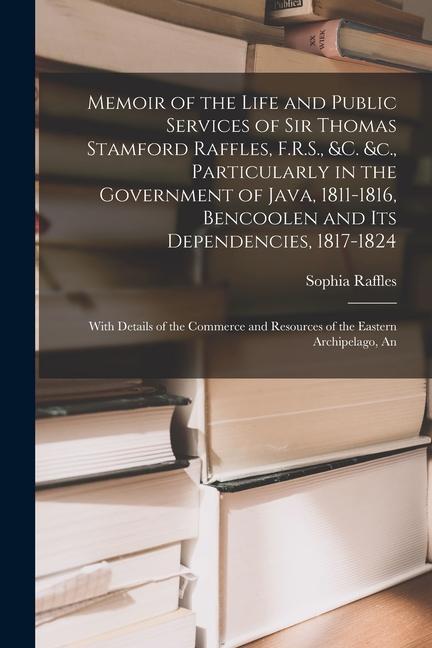 Memoir of the Life and Public Services of Sir Thomas Stamford Raffles F.R.S. &c. &c. Particularly in the Government of Java 1811-1816 Bencoolen a