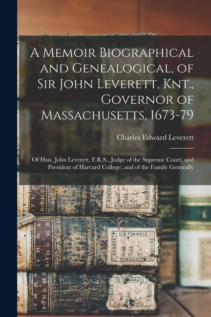 A Memoir Biographical and Genealogical of Sir John Leverett Knt. Governor of Massachusetts 1673-79: Of Hon. John Leverett F.R.S. Judge of the Su
