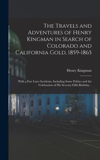 The Travels and Adventures of Henry Kingman in Search of Colorado and California Gold 1859-1865; With a few Later Incidents Including Some Politics and the Celebration of his Seventy-fifth Birthday ..