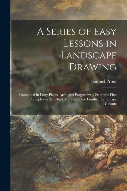A Series of Easy Lessons in Landscape Drawing: Contained in Forty Plates Arranged Progressively From the First Principles in the Chalk Manner to the