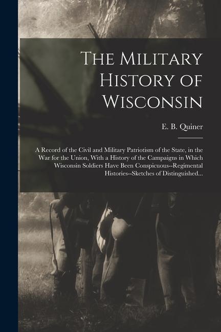 The Military History of Wisconsin: A Record of the Civil and Military Patriotism of the State in the War for the Union With a History of the Campaig