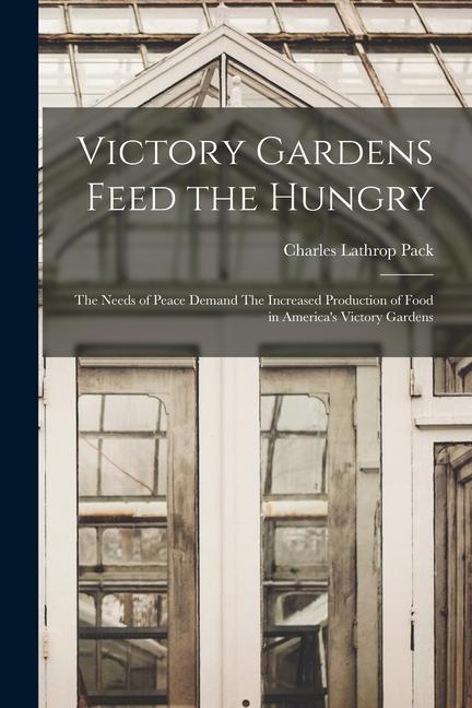 Victory Gardens Feed the Hungry: The Needs of Peace Demand The Increased Production of Food in America‘s Victory Gardens