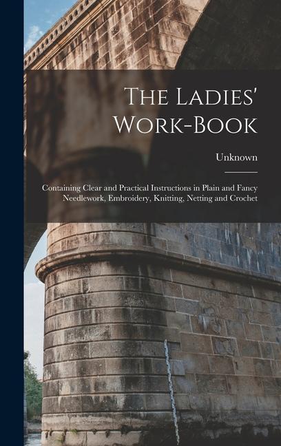 The Ladies‘ Work-Book: Containing Clear and Practical Instructions in Plain and Fancy Needlework Embroidery Knitting Netting and Crochet