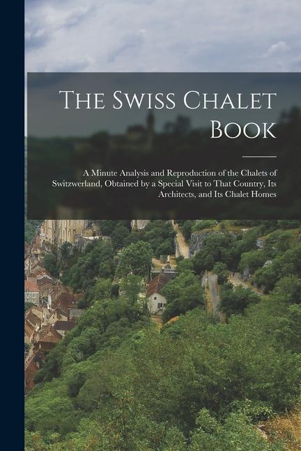 The Swiss Chalet Book: A Minute Analysis and Reproduction of the Chalets of Switzwerland Obtained by a Special Visit to That Country Its Ar