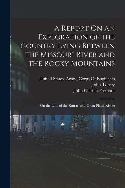A Report On an Exploration of the Country Lying Between the Missouri River and the Rocky Mountains: On the Line of the Kansas and Great Platte Rivers