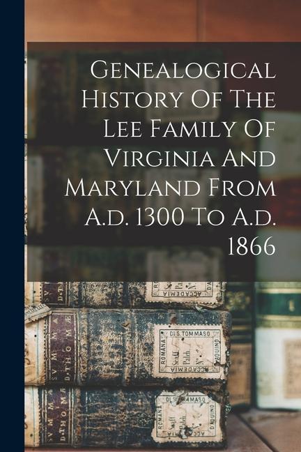 Genealogical History Of The Lee Family Of Virginia And Maryland From A.d. 1300 To A.d. 1866