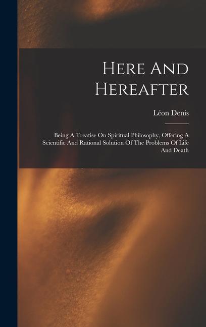 Here And Hereafter: Being A Treatise On Spiritual Philosophy Offering A Scientific And Rational Solution Of The Problems Of Life And Deat