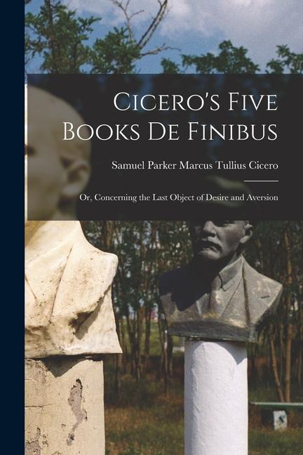 Cicero‘s Five Books De Finibus: Or Concerning the Last Object of Desire and Aversion