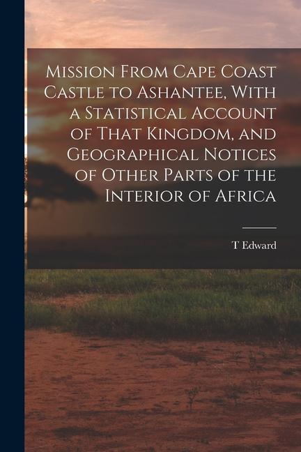 Mission From Cape Coast Castle to Ashantee With a Statistical Account of That Kingdom and Geographical Notices of Other Parts of the Interior of Afr