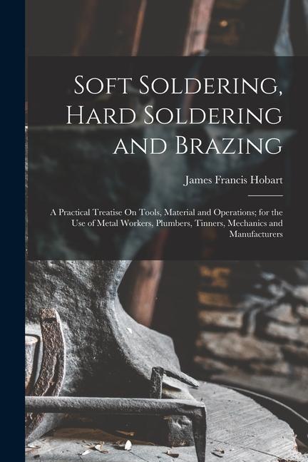 Soft Soldering Hard Soldering and Brazing: A Practical Treatise On Tools Material and Operations; for the Use of Metal Workers Plumbers Tinners M