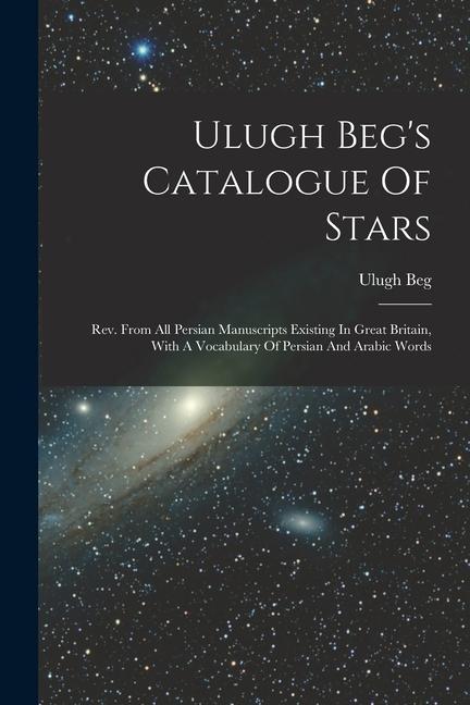 Ulugh Beg‘s Catalogue Of Stars: Rev. From All Persian Manuscripts Existing In Great Britain With A Vocabulary Of Persian And Arabic Words