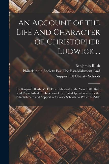 An Account of the Life and Character of Christopher Ludwick ...: By Benjamin Rush M. D. First Published in the Year 1801. Rev. and Republished by Dir