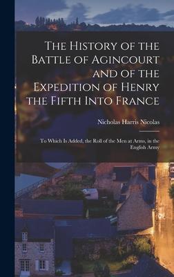 The History of the Battle of Agincourt and of the Expedition of Henry the Fifth Into France: To Which Is Added the Roll of the Men at Arms in the En