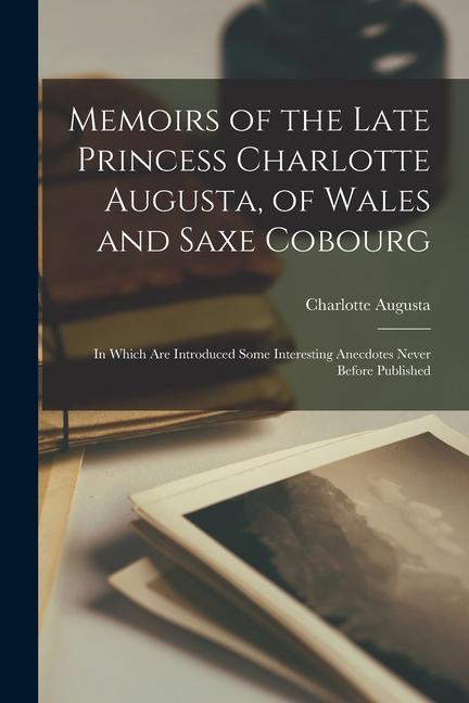 Memoirs of the Late Princess Charlotte Augusta of Wales and Saxe Cobourg: In Which Are Introduced Some Interesting Anecdotes Never Before Published