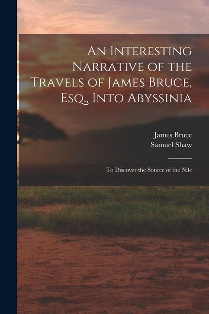 An Interesting Narrative of the Travels of James Bruce Esq. Into Abyssinia: To Discover the Source of the Nile