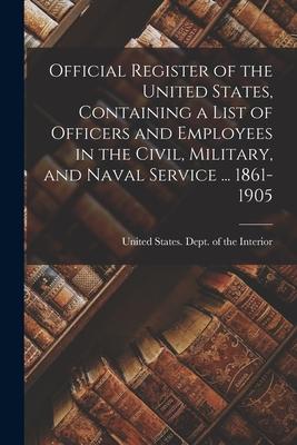 Official Register of the United States Containing a List of Officers and Employees in the Civil Military and Naval Service ... 1861-1905