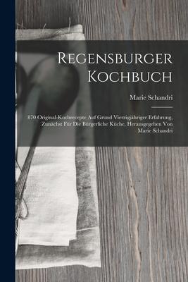 Regensburger Kochbuch: 870 Original-kochrecepte Auf Grund Vierzigjähriger Erfahrung Zunächst Für Die Bürgerliche Küche Herausgegeben Von Ma
