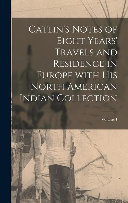 Catlin‘s Notes of Eight Years‘ Travels and Residence in Europe with His North American Indian Collection; Volume I