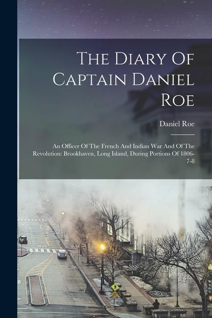 The Diary Of Captain Daniel Roe: An Officer Of The French And Indian War And Of The Revolution: Brookhaven Long Island During Portions Of 1806-7-8