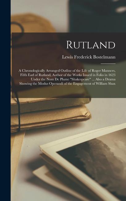 Rutland; a Chronologically Arranged Outline of the Life of Roger Manners Fifth Earl of Rutland Author of the Works Issued in Folio in 1623 Under the nom de Plume Shakespeare ... Also a Drama Showing the Modus Operandi of the Engagement of William Shax