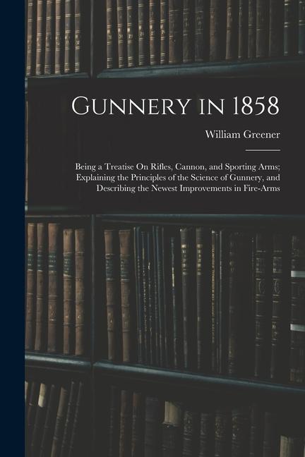 Gunnery in 1858: Being a Treatise On Rifles Cannon and Sporting Arms; Explaining the Principles of the Science of Gunnery and Descri