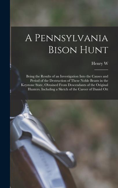 A Pennsylvania Bison Hunt; Being the Results of an Investigation Into the Causes and Period of the Destruction of These Noble Beasts in the Keystone State Obtained From Descendants of the Original Hunters. Including a Sketch of the Career of Daniel Ott