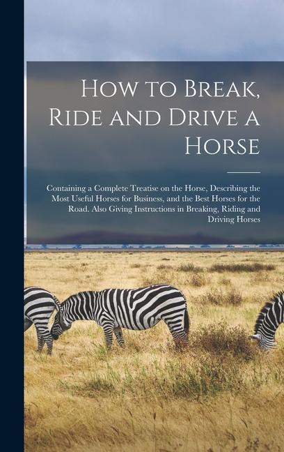 How to Break Ride and Drive a Horse: Containing a Complete Treatise on the Horse Describing the Most Useful Horses for Business and the Best Horses