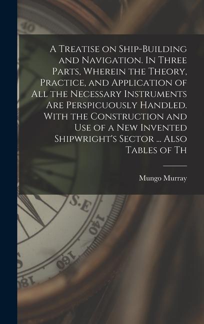 A Treatise on Ship-building and Navigation. In Three Parts Wherein the Theory Practice and Application of all the Necessary Instruments are Perspicuously Handled. With the Construction and use of a new Invented Shipwright‘s Sector ... Also Tables of Th