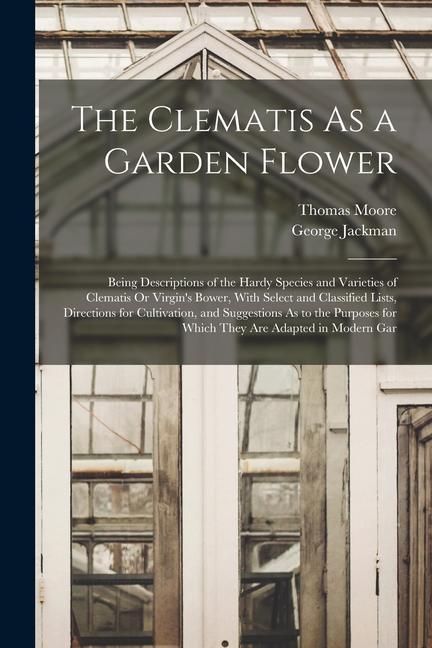 The Clematis As a Garden Flower: Being Descriptions of the Hardy Species and Varieties of Clematis Or Virgin‘s Bower With Select and Classified Lists