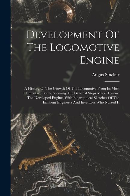 Development Of The Locomotive Engine: A History Of The Growth Of The Locomotive From Its Most Elementary Form Showing The Gradual Steps Made Toward T