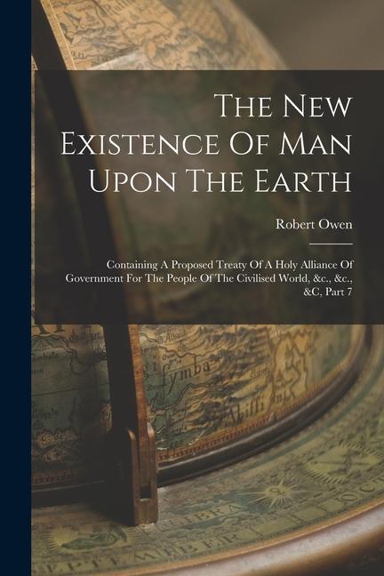The New Existence Of Man Upon The Earth: Containing A Proposed Treaty Of A Holy Alliance Of Government For The People Of The Civilised World &c. &c.