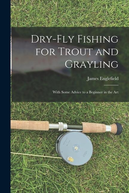 Dry-fly Fishing for Trout and Grayling: With Some Advice to a Beginner in the Art