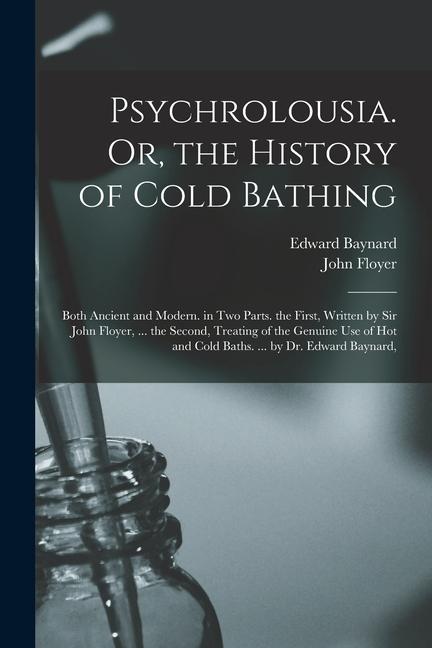 Psychrolousia. Or the History of Cold Bathing: Both Ancient and Modern. in Two Parts. the First Written by Sir John Floyer ... the Second Treating