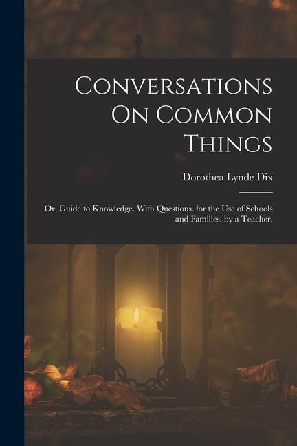 Conversations On Common Things: Or Guide to Knowledge. With Questions. for the Use of Schools and Families. by a Teacher.