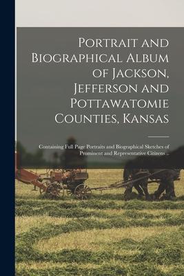 Portrait and Biographical Album of Jackson Jefferson and Pottawatomie Counties Kansas: Containing Full Page Portraits and Biographical Sketches of P