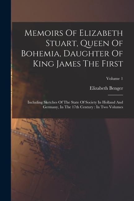 Memoirs Of Elizabeth Stuart Queen Of Bohemia Daughter Of King James The First: Including Sketches Of The State Of Society In Holland And Germany In