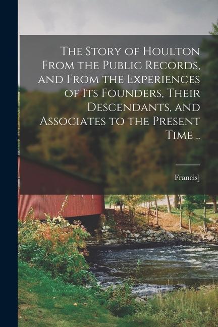 The Story of Houlton From the Public Records and From the Experiences of its Founders Their Descendants and Associates to the Present Time ..