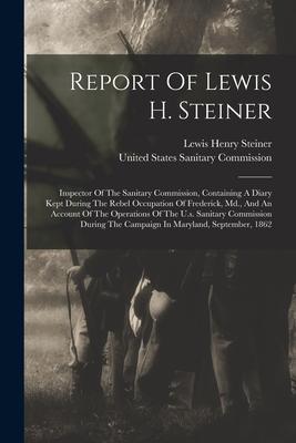 Report Of Lewis H. Steiner: Inspector Of The Sanitary Commission Containing A Diary Kept During The Rebel Occupation Of Frederick Md. And An Ac